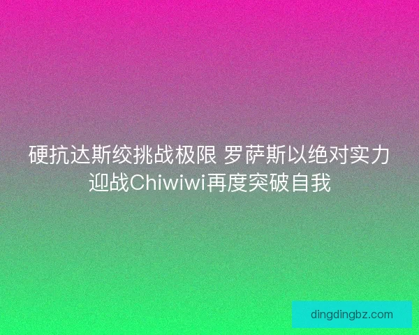 硬抗达斯绞挑战极限 罗萨斯以绝对实力迎战Chiwiwi再度突破自我