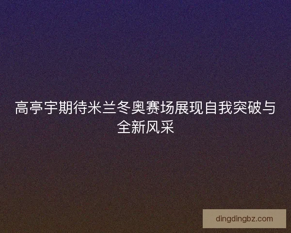 高亭宇期待米兰冬奥赛场展现自我突破与全新风采