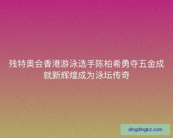 残特奥会香港游泳选手陈柏希勇夺五金成就新辉煌成为泳坛传奇