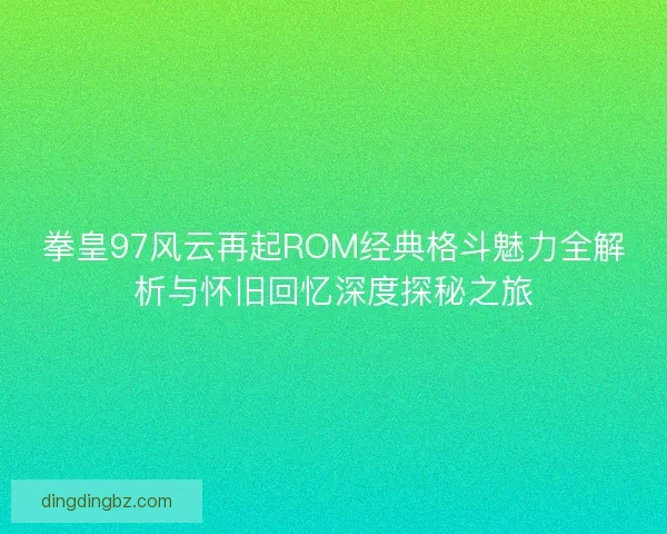 拳皇97风云再起ROM经典格斗魅力全解析与怀旧回忆深度探秘之旅